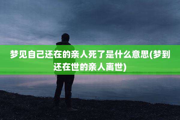梦见自己还在的亲人死了是什么意思(梦到还在世的亲人离世)