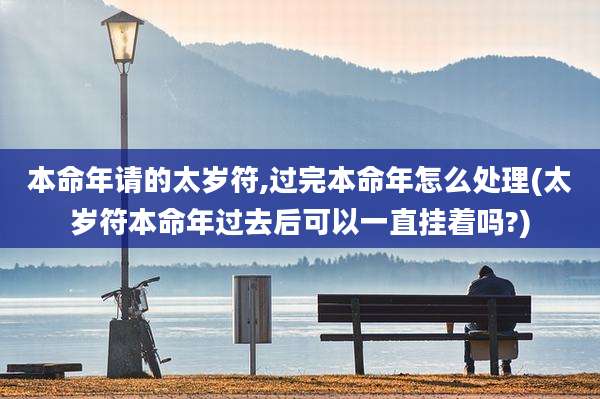 本命年请的太岁符,过完本命年怎么处理(太岁符本命年过去后可以一直挂着吗?)