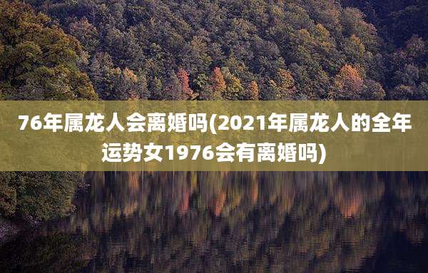 76年属龙人会离婚吗(2021年属龙人的全年运势女1976会有离婚吗)