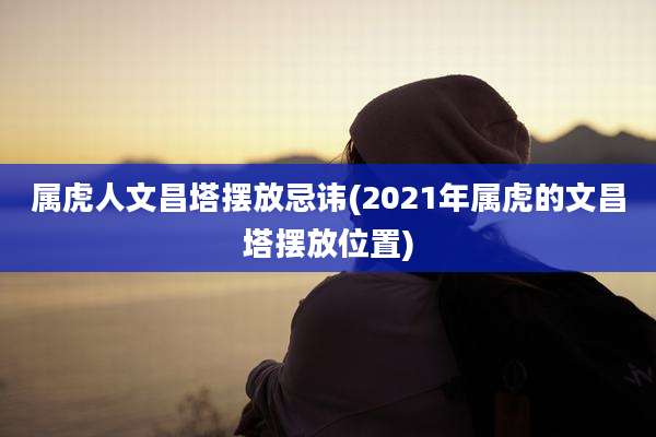 属虎人文昌塔摆放忌讳(2021年属虎的文昌塔摆放位置)