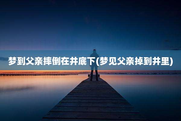 梦到父亲摔倒在井底下(梦见父亲掉到井里)