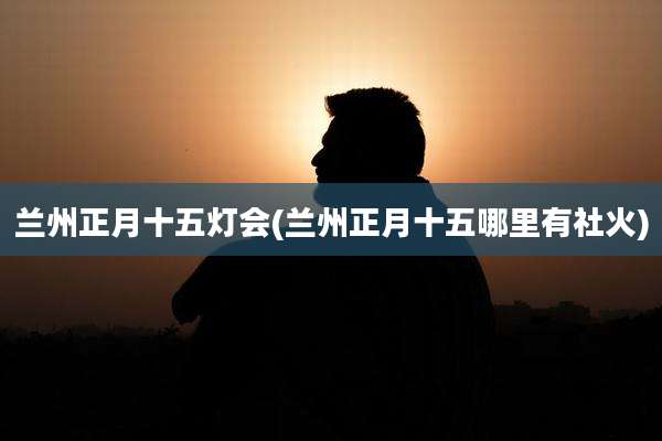 兰州正月十五灯会(兰州正月十五哪里有社火)