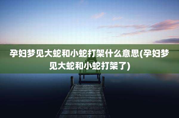孕妇梦见大蛇和小蛇打架什么意思(孕妇梦见大蛇和小蛇打架了)