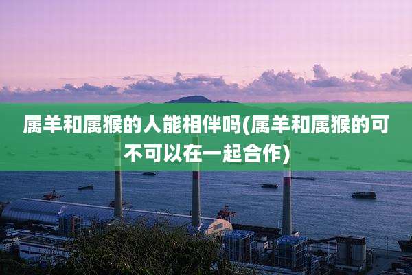 属羊和属猴的人能相伴吗(属羊和属猴的可不可以在一起合作)