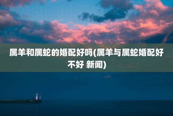 属羊和属蛇的婚配好吗(属羊与属蛇婚配好不好 新闻)