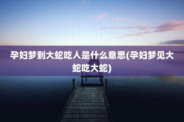 孕妇梦到大蛇吃人是什么意思(孕妇梦见大蛇吃大蛇)