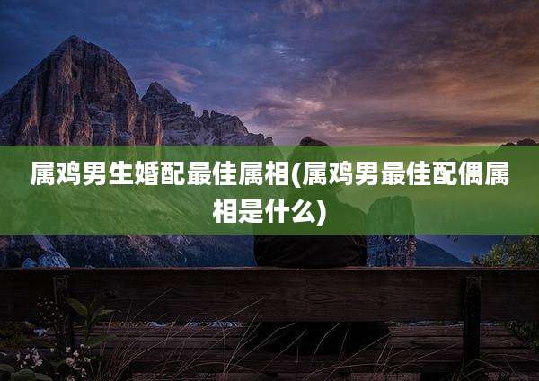 属鸡男生婚配最佳属相(属鸡男最佳配偶属相是什么)