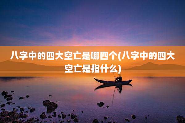 八字中的四大空亡是哪四个(八字中的四大空亡是指什么)