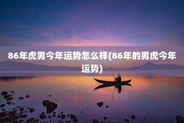 86年虎男今年运势怎么样(86年的男虎今年运势)