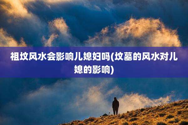 祖坟风水会影响儿媳妇吗(坟墓的风水对儿媳的影响)