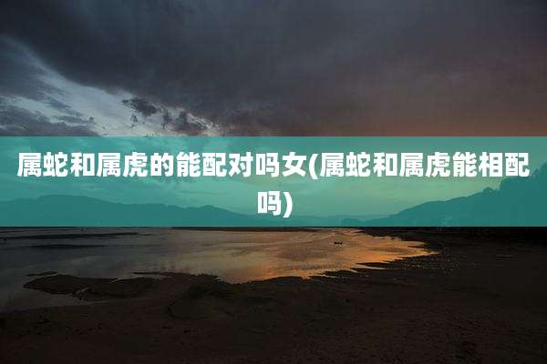 属蛇和属虎的能配对吗女(属蛇和属虎能相配吗)