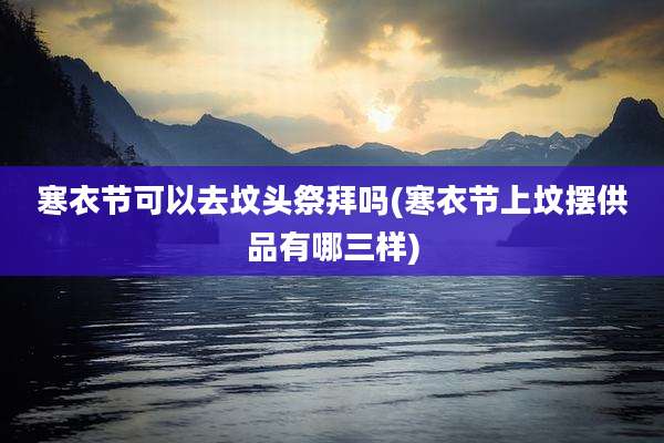 寒衣节可以去坟头祭拜吗(寒衣节上坟摆供品有哪三样)