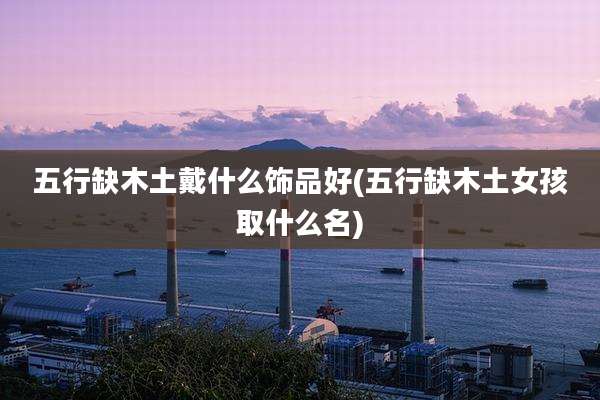 五行缺木土戴什么饰品好(五行缺木土女孩取什么名)