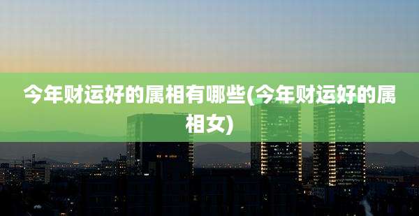 今年财运好的属相有哪些(今年财运好的属相女)
