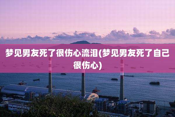 梦见男友死了很伤心流泪(梦见男友死了自己很伤心)