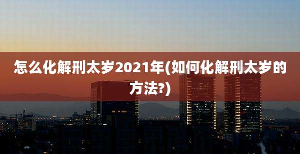怎么化解刑太岁2021年(如何化解刑太岁的方法?)
