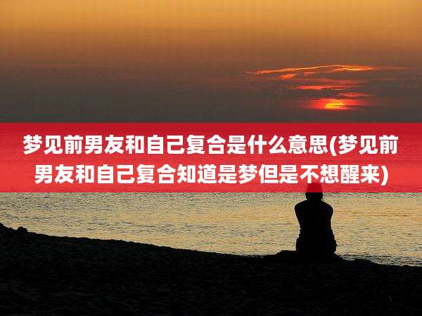 梦见前男友和自己复合是什么意思(梦见前男友和自己复合知道是梦但是不想醒来)