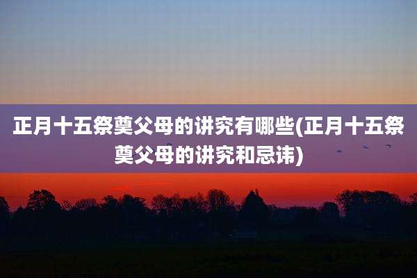 正月十五祭奠父母的讲究有哪些(正月十五祭奠父母的讲究和忌讳)