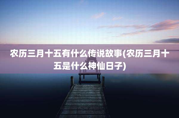 农历三月十五有什么传说故事(农历三月十五是什么神仙日子)
