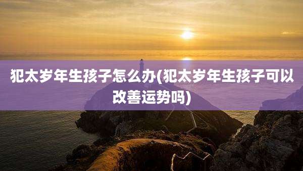 犯太岁年生孩子怎么办(犯太岁年生孩子可以改善运势吗)