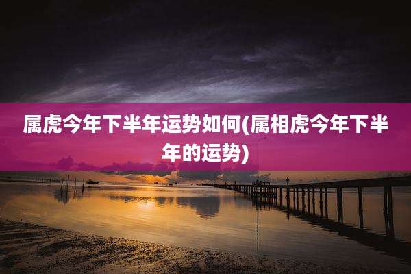 属虎今年下半年运势如何(属相虎今年下半年的运势)