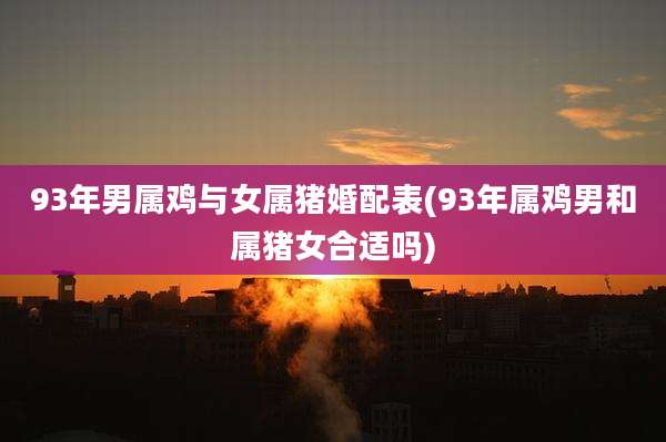 93年男属鸡与女属猪婚配表(93年属鸡男和属猪女合适吗)