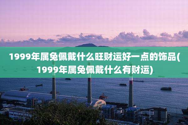 1999年属兔佩戴什么旺财运好一点的饰品(1999年属兔佩戴什么有财运)