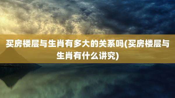 买房楼层与生肖有多大的关系吗(买房楼层与生肖有什么讲究)