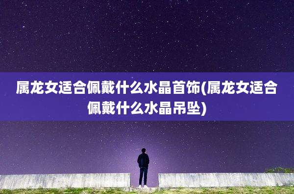 属龙女适合佩戴什么水晶首饰(属龙女适合佩戴什么水晶吊坠)