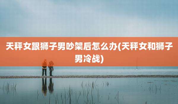 天秤女跟狮子男吵架后怎么办(天秤女和狮子男冷战)