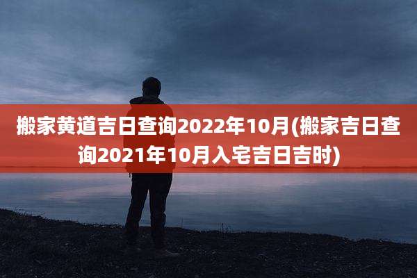 搬家黄道吉日查询2022年10月(搬家吉日查询2021年10月入宅吉日吉时)