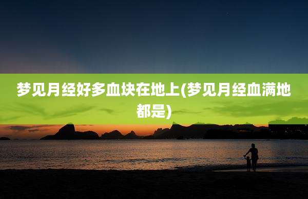 梦见月经好多血块在地上(梦见月经血满地都是)