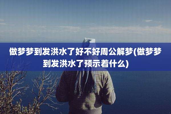 做梦梦到发洪水了好不好周公解梦(做梦梦到发洪水了预示着什么)