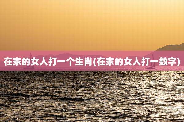 在家的女人打一个生肖(在家的女人打一数字)
