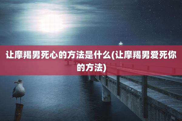 让摩羯男死心的方法是什么(让摩羯男爱死你的方法)