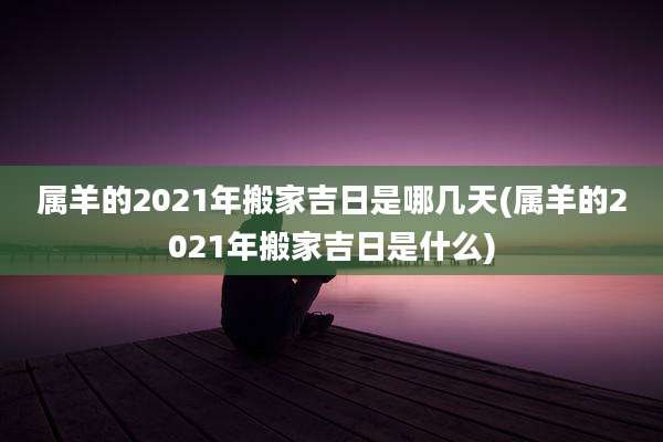属羊的2021年搬家吉日是哪几天(属羊的2021年搬家吉日是什么)