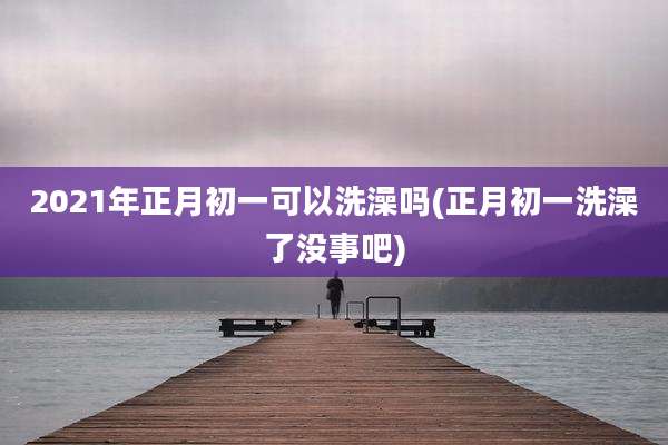 2021年正月初一可以洗澡吗(正月初一洗澡了没事吧)