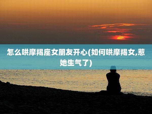 怎么哄摩羯座女朋友开心(如何哄摩羯女,惹她生气了)