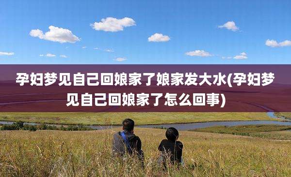 孕妇梦见自己回娘家了娘家发大水(孕妇梦见自己回娘家了怎么回事)
