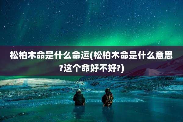 松柏木命是什么命运(松柏木命是什么意思?这个命好不好?)