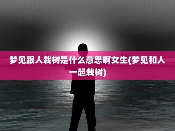 梦见跟人栽树是什么意思啊女生(梦见和人一起栽树)