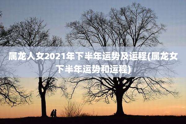 属龙人女2021年下半年运势及运程(属龙女下半年运势和运程)