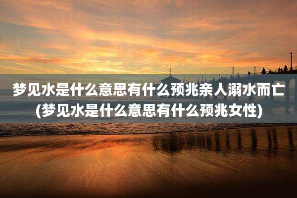 梦见水是什么意思有什么预兆亲人溺水而亡(梦见水是什么意思有什么预兆女性)