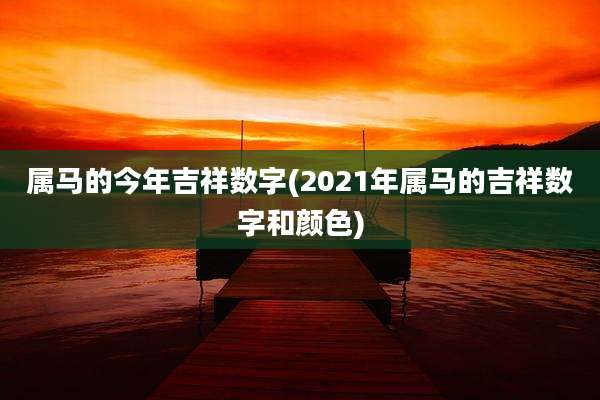 属马的今年吉祥数字(2021年属马的吉祥数字和颜色)