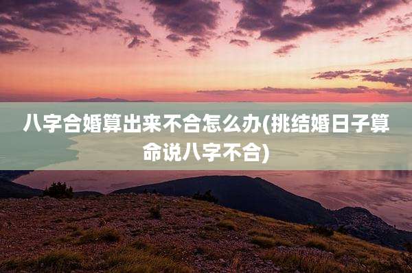 八字合婚算出来不合怎么办(挑结婚日子算命说八字不合)