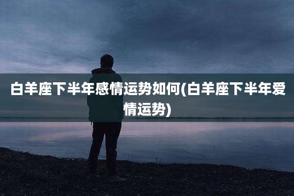 白羊座下半年感情运势如何(白羊座下半年爱情运势)