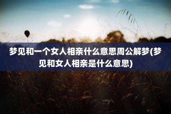 梦见和一个女人相亲什么意思周公解梦(梦见和女人相亲是什么意思)