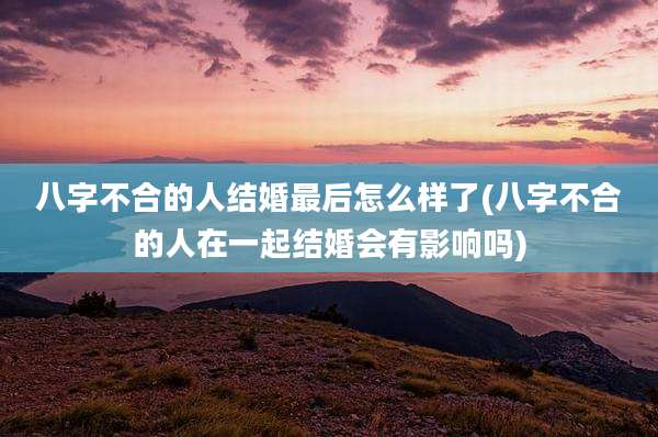 八字不合的人结婚最后怎么样了(八字不合的人在一起结婚会有影响吗)