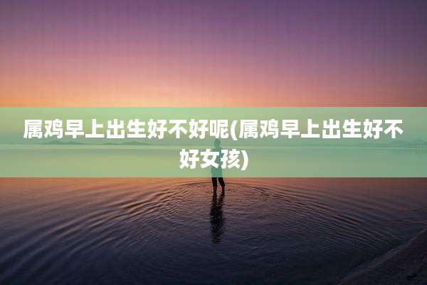 属鸡早上出生好不好呢(属鸡早上出生好不好女孩)