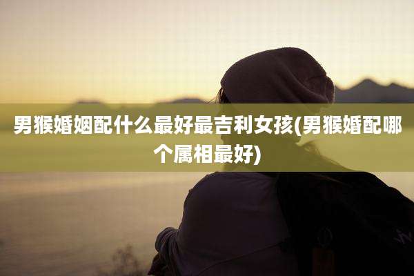 男猴婚姻配什么最好最吉利女孩(男猴婚配哪个属相最好)